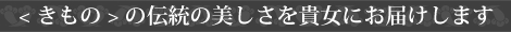 < きもの > の伝統の美しさを貴女にお届けします